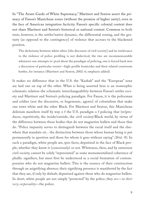 In “The Avant-Garde of White Supremacy,” Martinot and Sexton assert the pri- macy of Fanon’s Manichean zones (without the promise of higher unity), even in the face of American integration facticity. Fanon’s specific colonial context does not share Martinot and Sexton’s historical or national context. Common to both texts, however, s the settler/native dynamic, the differential zoning, and the gra- tuity (as opposed to the contingency) of violence that acerues to the blackened position. The dichotomy between white ethics [the discourse of civil society] and s irrclevance to the violence of police profiling is not dialectical the two are incommensurzble whenever one attempts o speat about the paradigm of policing, one is forced back into a discussion of particular events—high-profile homicides and their relaed courtroom  batdes, for instance (Martinot and Seston, 2002: 6 emphasis dded).  Tt makes no difference that in the U.S. the “Kasbah” and the “European” zone are laid one on top of the other. What is being asserted here is an isomorphic schematic relation-the schematic interchangeability-between Fanon’s settler soci- ety and Martinot and Sexton’s policing paradigm. For Fanon, it is the policeman and soldier (not the discursive, or hegemonic, agents) of colonialism that make one town white and the other Black. For Martinot and Sexton, this Manichean delirium manifests itself by way o f the U.S. paradigm o f policing that (re)pro- duces, repetitively, the inside/outside, the civil society/Black world, by virtue of the difference between those bodies that do not magnetize bullets and those that do. “Police impunity serves to distinguish between the racial itself and the else- where that mandate si... the distinction between those whose human being is put permanently in question and those for whom it goes without saying” (Ibid.: 8). In such a paradigm, white people are, ipso facto, deputized in the face of Black peo- ple, whether they know it (consciously) or not. Whiteness, then, and by extension civil society, cannot be solely “represented” as some monumentalized coherence of phallic signifiers, but must first be understood as a social formation of contem- poraries who do not magnetize bullets. This is the essence of their construction through an asignifying absence; their signifying presence is manifested by the fact that they are, if only by default, deputized against those who do magnetize bullets. In short, white people are not simply “protected” by the police, they are—in their very corporeality—the police 
